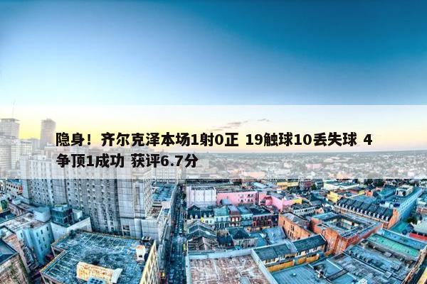 隐身！齐尔克泽本场1射0正 19触球10丢失球 4争顶1成功 获评6.7分