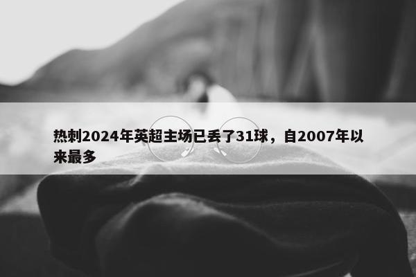 热刺2024年英超主场已丢了31球，自2007年以来最多