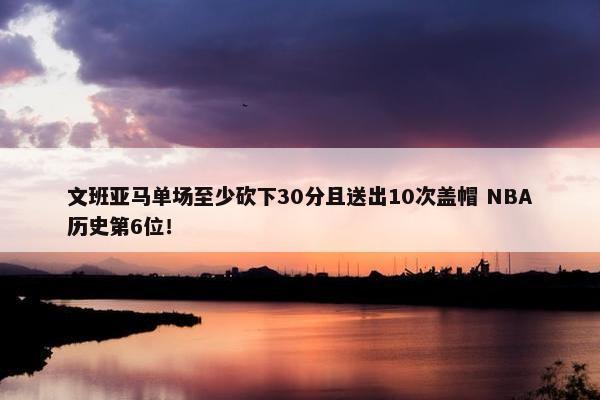 文班亚马单场至少砍下30分且送出10次盖帽 NBA历史第6位！