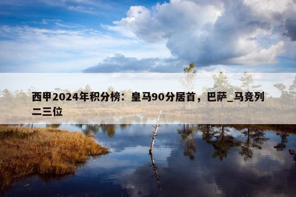 西甲2024年积分榜：皇马90分居首，巴萨_马竞列二三位