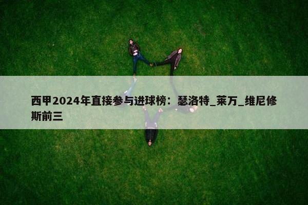 西甲2024年直接参与进球榜：瑟洛特_莱万_维尼修斯前三