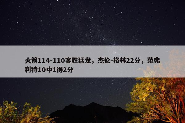 火箭114-110客胜猛龙，杰伦-格林22分，范弗利特10中1得2分