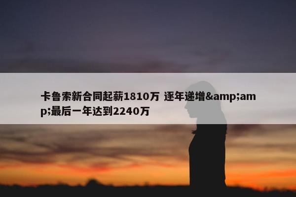 卡鲁索新合同起薪1810万 逐年递增&amp;最后一年达到2240万