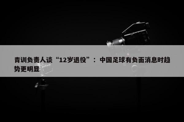 青训负责人谈“12岁退役”：中国足球有负面消息时趋势更明显