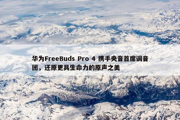 华为FreeBuds Pro 4 携手央音首席调音团，还原更具生命力的原声之美