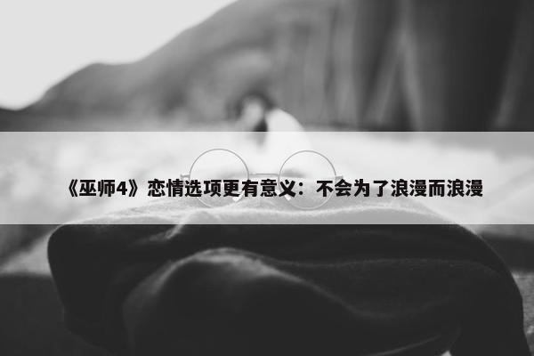 《巫师4》恋情选项更有意义：不会为了浪漫而浪漫