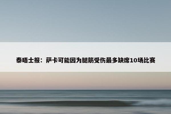 泰晤士报：萨卡可能因为腿筋受伤最多缺席10场比赛