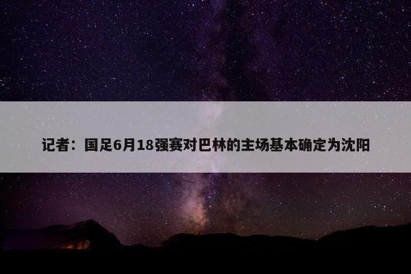 记者：国足6月18强赛对巴林的主场基本确定为沈阳