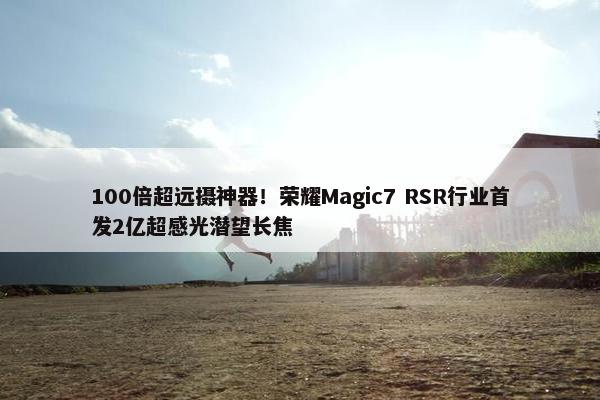 100倍超远摄神器！荣耀Magic7 RSR行业首发2亿超感光潜望长焦