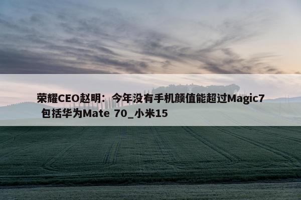 荣耀CEO赵明：今年没有手机颜值能超过Magic7 包括华为Mate 70_小米15