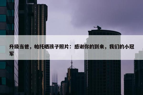 升级当爸，帕托晒孩子照片：感谢你的到来，我们的小冠军