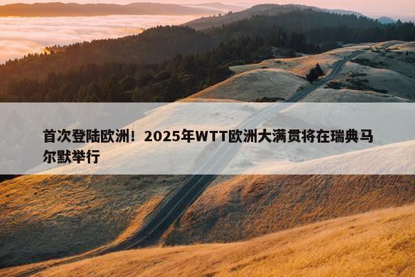 首次登陆欧洲！2025年WTT欧洲大满贯将在瑞典马尔默举行