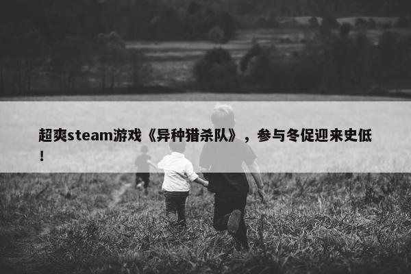 超爽steam游戏《异种猎杀队》，参与冬促迎来史低！