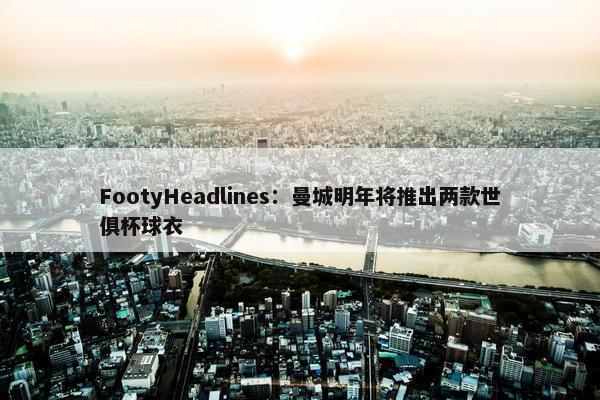 FootyHeadlines：曼城明年将推出两款世俱杯球衣