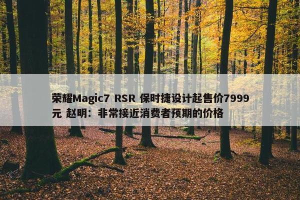 荣耀Magic7 RSR 保时捷设计起售价7999元 赵明：非常接近消费者预期的价格