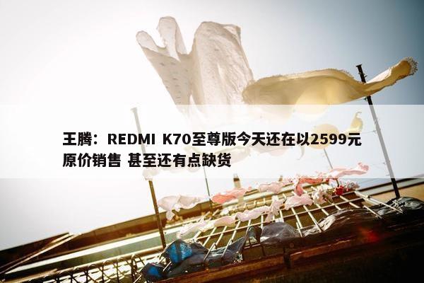 王腾：REDMI K70至尊版今天还在以2599元原价销售 甚至还有点缺货