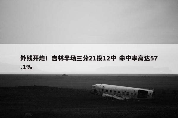 外线开炮！吉林半场三分21投12中 命中率高达57.1%