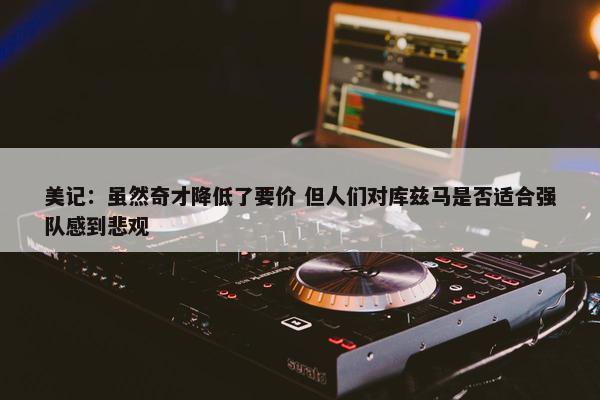 美记：虽然奇才降低了要价 但人们对库兹马是否适合强队感到悲观