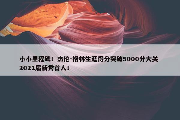 小小里程碑！杰伦-格林生涯得分突破5000分大关 2021届新秀首人！