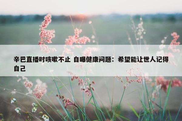 辛巴直播时咳嗽不止 自曝健康问题：希望能让世人记得自己