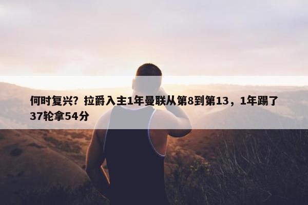 何时复兴？拉爵入主1年曼联从第8到第13，1年踢了37轮拿54分