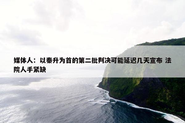 媒体人：以秦升为首的第二批判决可能延迟几天宣布 法院人手紧缺