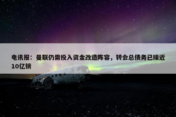 电讯报：曼联仍需投入资金改造阵容，转会总债务已接近10亿镑