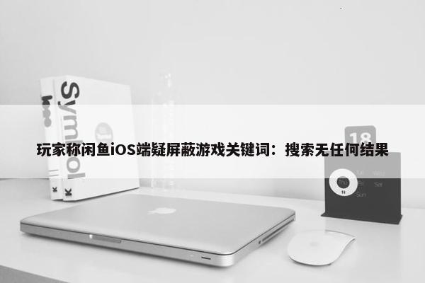 玩家称闲鱼iOS端疑屏蔽游戏关键词：搜索无任何结果