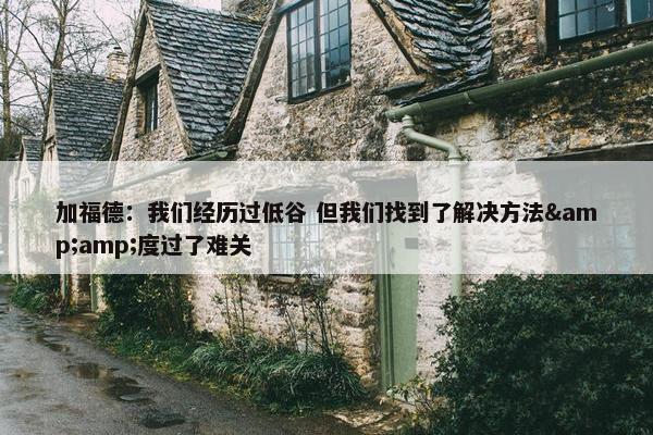 加福德：我们经历过低谷 但我们找到了解决方法&amp;度过了难关