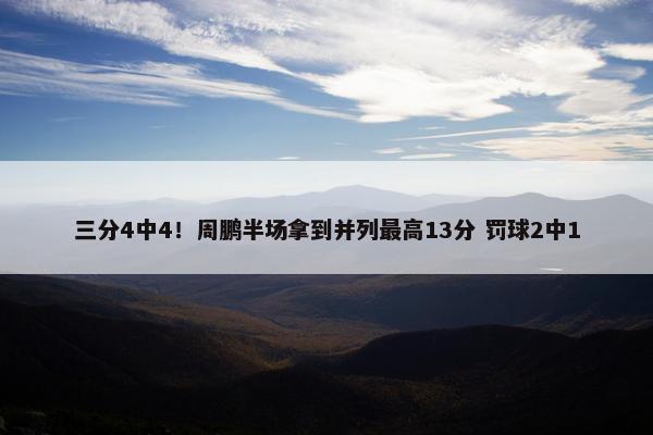 三分4中4！周鹏半场拿到并列最高13分 罚球2中1