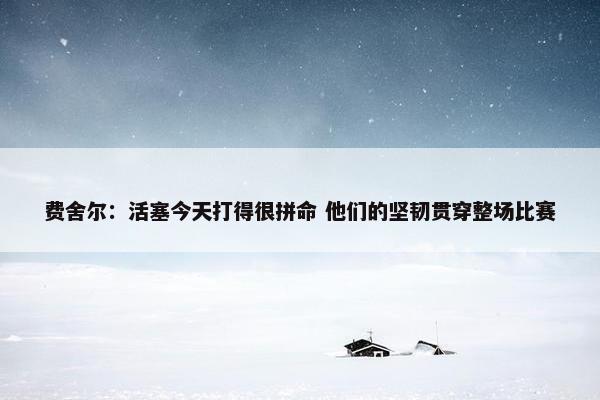 费舍尔：活塞今天打得很拼命 他们的坚韧贯穿整场比赛