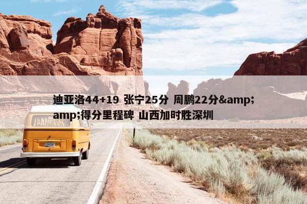 迪亚洛44+19 张宁25分 周鹏22分&amp;得分里程碑 山西加时胜深圳