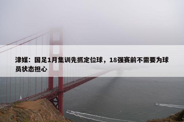 津媒：国足1月集训先抓定位球，18强赛前不需要为球员状态担心