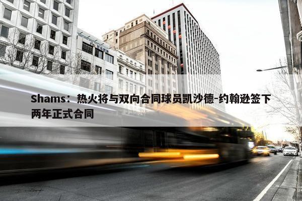 Shams：热火将与双向合同球员凯沙德-约翰逊签下两年正式合同