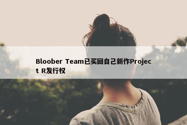 Bloober Team已买回自己新作Project R发行权