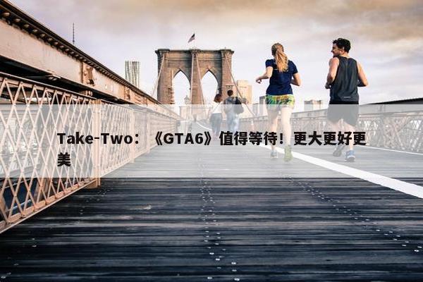 Take-Two：《GTA6》值得等待！更大更好更美