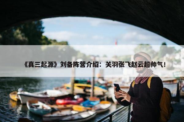 《真三起源》刘备阵营介绍：关羽张飞赵云超帅气！