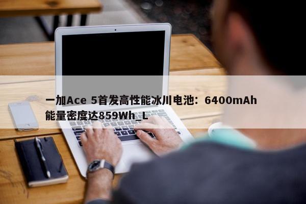 一加Ace 5首发高性能冰川电池：6400mAh 能量密度达859Wh_L