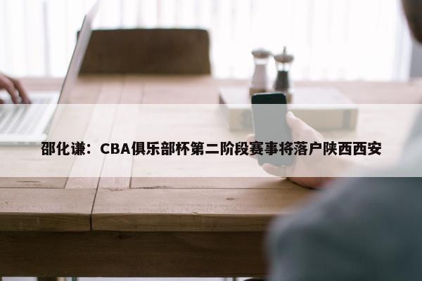 邵化谦：CBA俱乐部杯第二阶段赛事将落户陕西西安