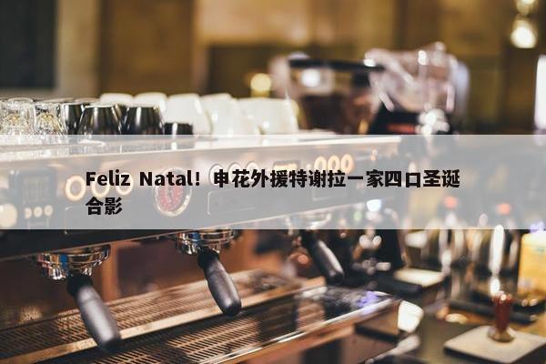 Feliz Natal！申花外援特谢拉一家四口圣诞合影