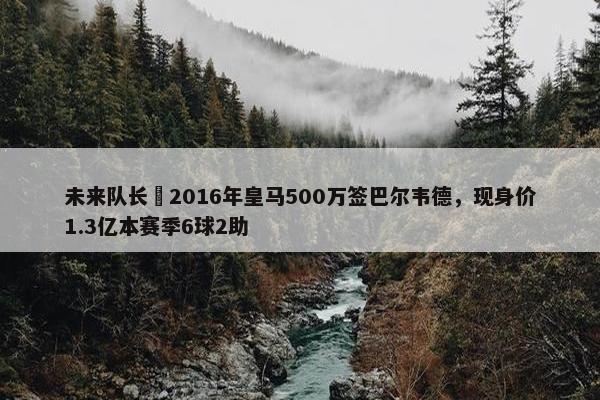 未来队长❗2016年皇马500万签巴尔韦德，现身价1.3亿本赛季6球2助