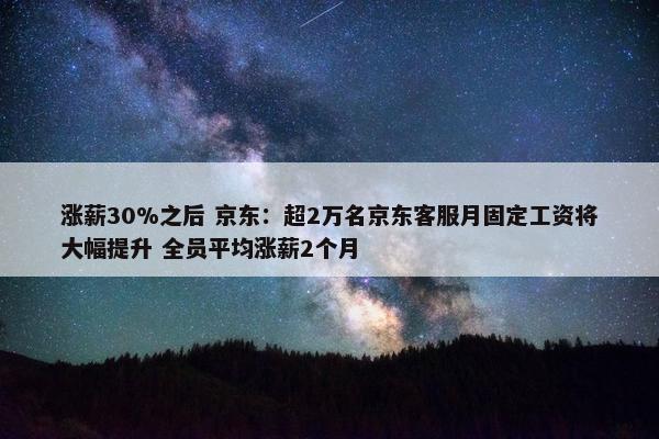 涨薪30%之后 京东：超2万名京东客服月固定工资将大幅提升 全员平均涨薪2个月