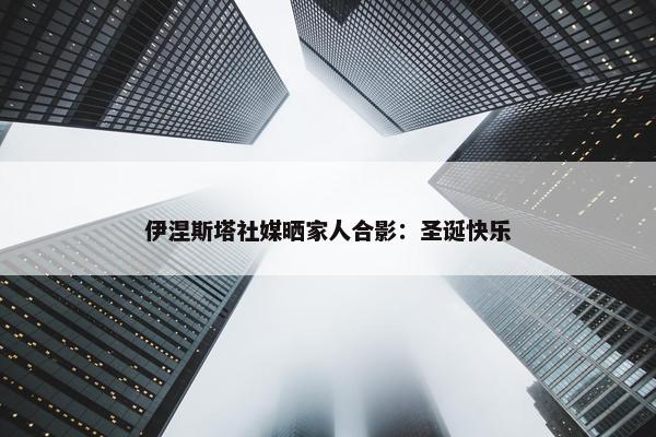 伊涅斯塔社媒晒家人合影：圣诞快乐