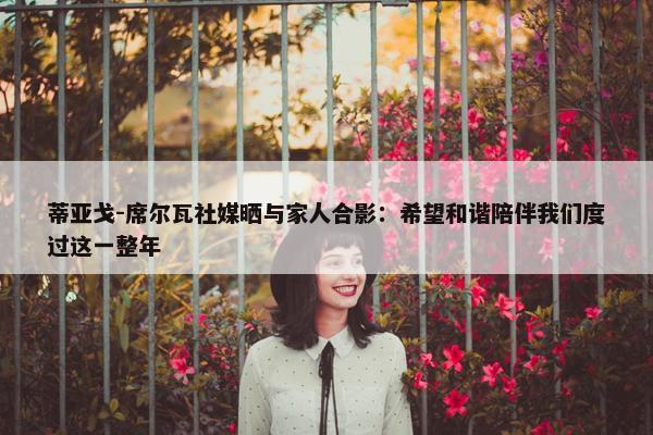 蒂亚戈-席尔瓦社媒晒与家人合影：希望和谐陪伴我们度过这一整年