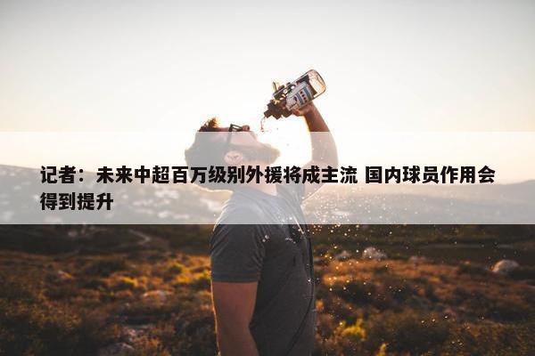 记者：未来中超百万级别外援将成主流 国内球员作用会得到提升