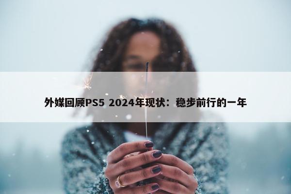 外媒回顾PS5 2024年现状：稳步前行的一年