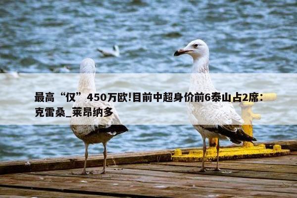 最高“仅”450万欧!目前中超身价前6泰山占2席：克雷桑_莱昂纳多