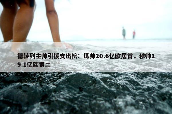 德转列主帅引援支出榜：瓜帅20.6亿欧居首，穆帅19.1亿欧第二